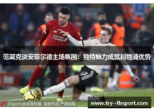范戴克谈安菲尔德主场氛围：独特魅力成就利物浦优势